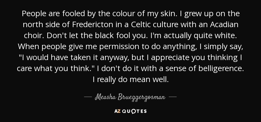 People are fooled by the colour of my skin. I grew up on the north side of Fredericton in a Celtic culture with an Acadian choir. Don't let the black fool you. I'm actually quite white. When people give me permission to do anything, I simply say, 