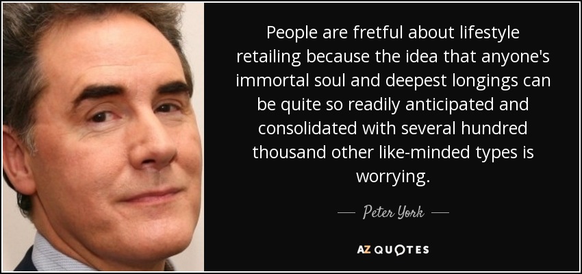 People are fretful about lifestyle retailing because the idea that anyone's immortal soul and deepest longings can be quite so readily anticipated and consolidated with several hundred thousand other like-minded types is worrying. - Peter York