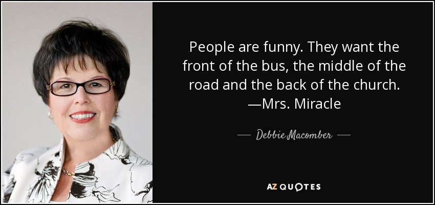 People are funny. They want the front of the bus, the middle of the road and the back of the church. —Mrs. Miracle - Debbie Macomber