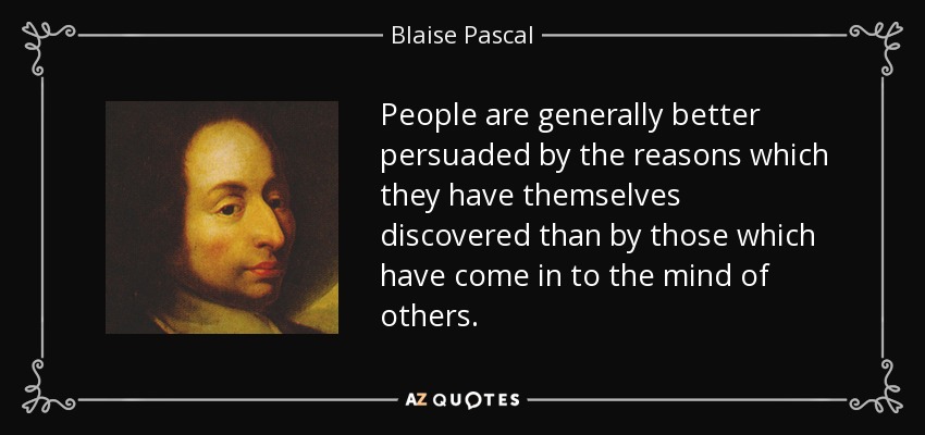 People are generally better persuaded by the reasons which they have themselves discovered than by those which have come in to the mind of others. - Blaise Pascal