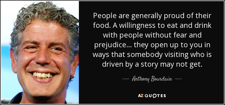 People are generally proud of their food. A willingness to eat and drink with people without fear and prejudice... they open up to you in ways that somebody visiting who is driven by a story may not get. - Anthony Bourdain