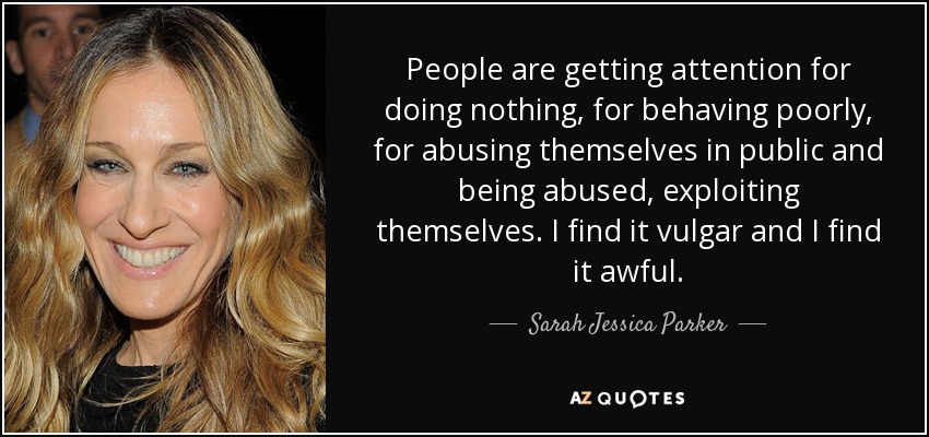 People are getting attention for doing nothing, for behaving poorly, for abusing themselves in public and being abused, exploiting themselves. I find it vulgar and I find it awful. - Sarah Jessica Parker