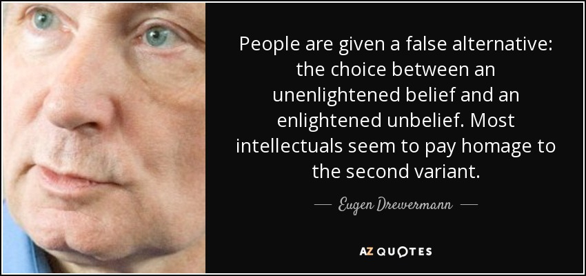 People are given a false alternative: the choice between an unenlightened belief and an enlightened unbelief. Most intellectuals seem to pay homage to the second variant. - Eugen Drewermann