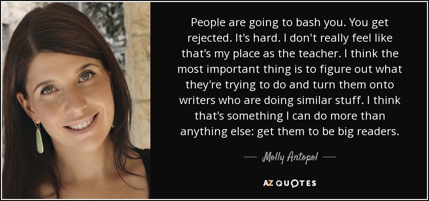 People are going to bash you. You get rejected. It's hard. I don't really feel like that's my place as the teacher. I think the most important thing is to figure out what they're trying to do and turn them onto writers who are doing similar stuff. I think that's something I can do more than anything else: get them to be big readers. - Molly Antopol