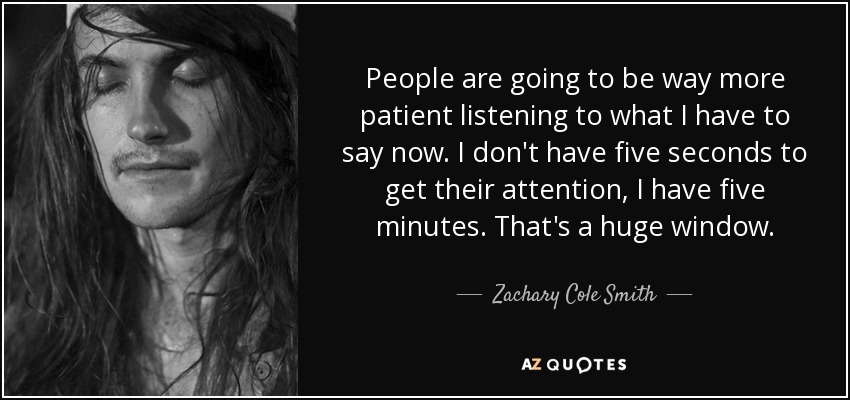 People are going to be way more patient listening to what I have to say now. I don't have five seconds to get their attention, I have five minutes. That's a huge window. - Zachary Cole Smith