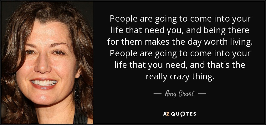 People are going to come into your life that need you, and being there for them makes the day worth living. People are going to come into your life that you need, and that's the really crazy thing. - Amy Grant