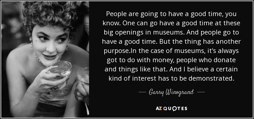 People are going to have a good time, you know. One can go have a good time at these big openings in museums. And people go to have a good time. But the thing has another purpose.In the case of museums, it's always got to do with money, people who donate and things like that. And I believe a certain kind of interest has to be demonstrated. - Garry Winogrand