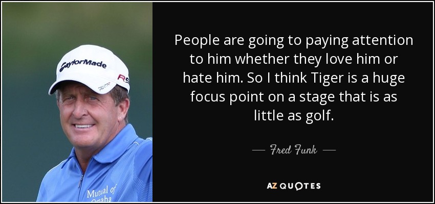 People are going to paying attention to him whether they love him or hate him. So I think Tiger is a huge focus point on a stage that is as little as golf. - Fred Funk