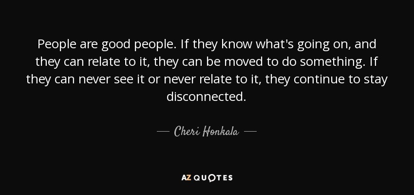 People are good people. If they know what's going on, and they can relate to it, they can be moved to do something. If they can never see it or never relate to it, they continue to stay disconnected. - Cheri Honkala