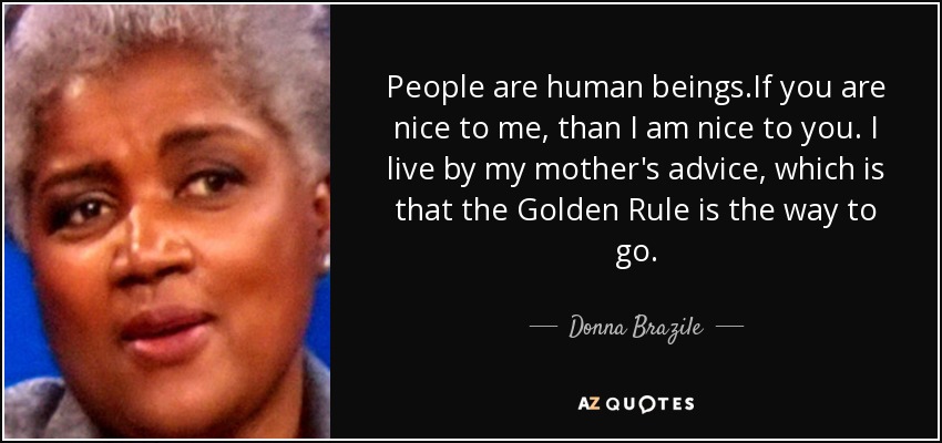 People are human beings.If you are nice to me, than I am nice to you. I live by my mother's advice, which is that the Golden Rule is the way to go. - Donna Brazile