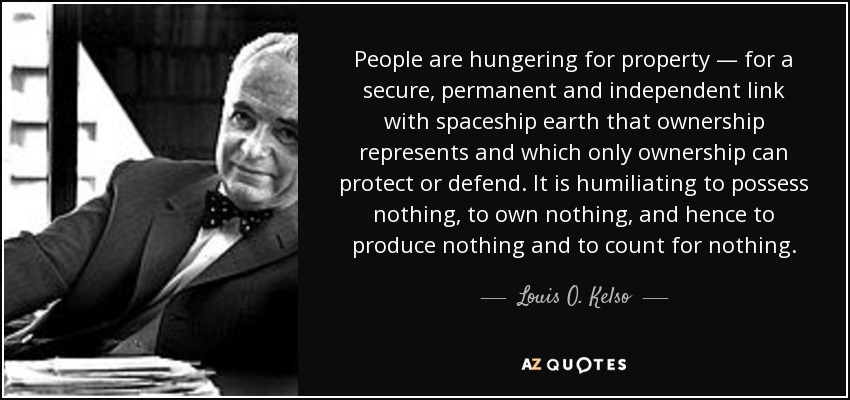 People are hungering for property — for a secure, permanent and independent link with spaceship earth that ownership represents and which only ownership can protect or defend. It is humiliating to possess nothing, to own nothing, and hence to produce nothing and to count for nothing. - Louis O. Kelso