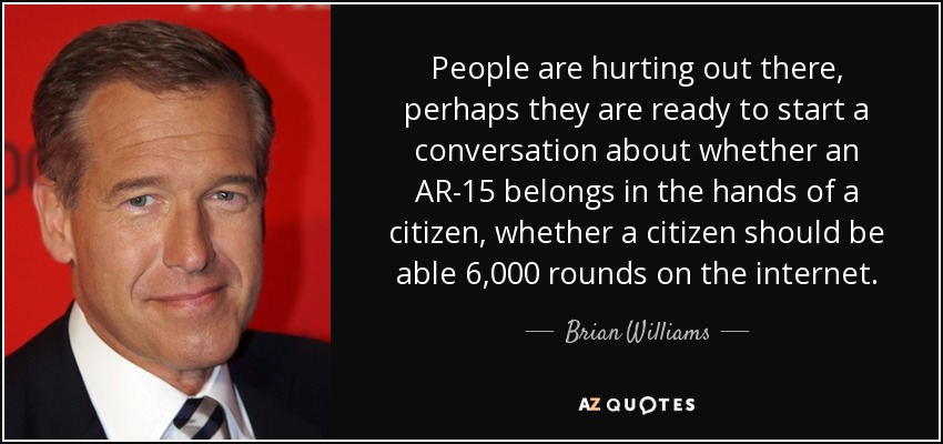 People are hurting out there, perhaps they are ready to start a conversation about whether an AR-15 belongs in the hands of a citizen, whether a citizen should be able 6,000 rounds on the internet. - Brian Williams