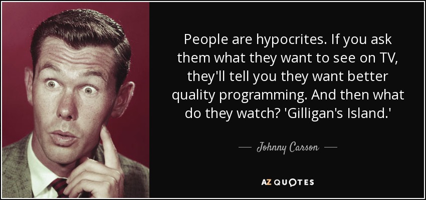 People are hypocrites. If you ask them what they want to see on TV, they'll tell you they want better quality programming. And then what do they watch? 'Gilligan's Island.' - Johnny Carson