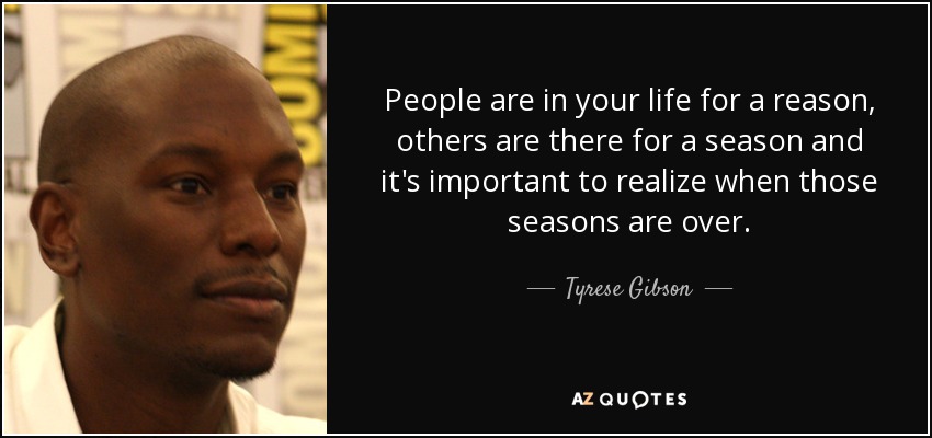 People are in your life for a reason, others are there for a season and it's important to realize when those seasons are over. - Tyrese Gibson