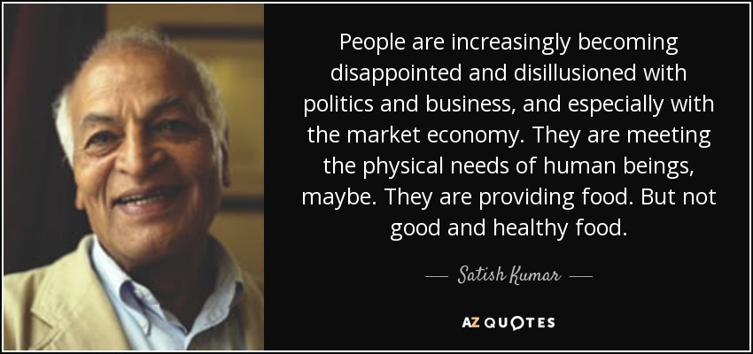 People are increasingly becoming disappointed and disillusioned with politics and business, and especially with the market economy. They are meeting the physical needs of human beings, maybe. They are providing food. But not good and healthy food. - Satish Kumar