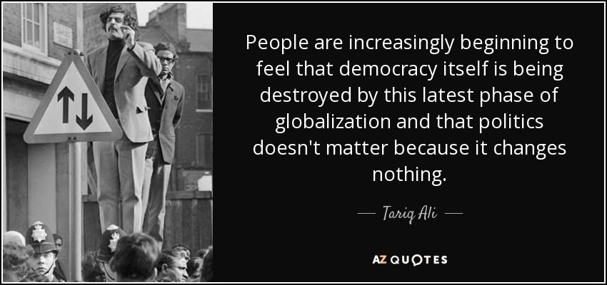 People are increasingly beginning to feel that democracy itself is being destroyed by this latest phase of globalization and that politics doesn't matter because it changes nothing. - Tariq Ali