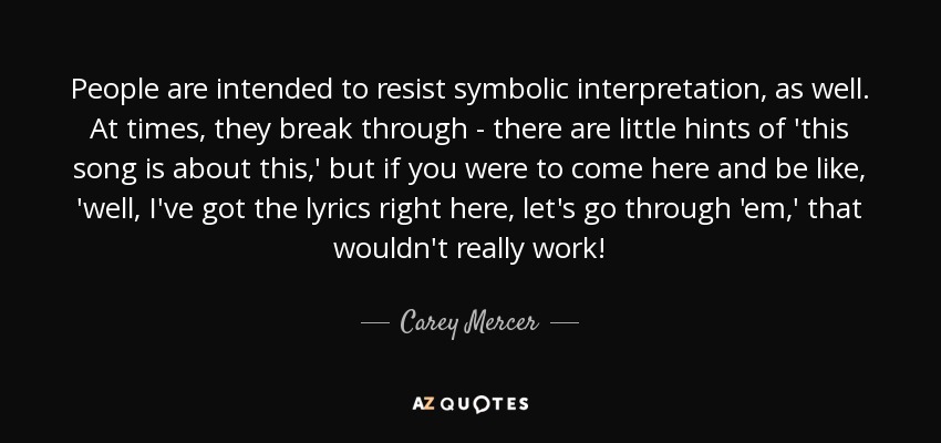 People are intended to resist symbolic interpretation, as well. At times, they break through - there are little hints of 'this song is about this,' but if you were to come here and be like, 'well, I've got the lyrics right here, let's go through 'em,' that wouldn't really work! - Carey Mercer