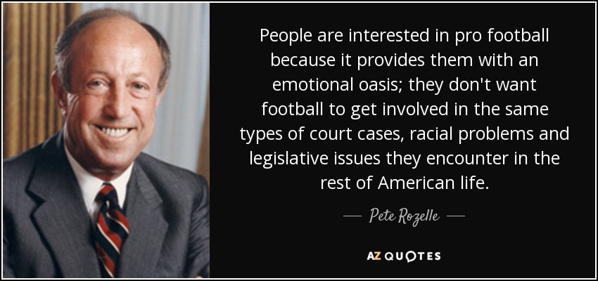 People are interested in pro football because it provides them with an emotional oasis; they don't want football to get involved in the same types of court cases, racial problems and legislative issues they encounter in the rest of American life. - Pete Rozelle