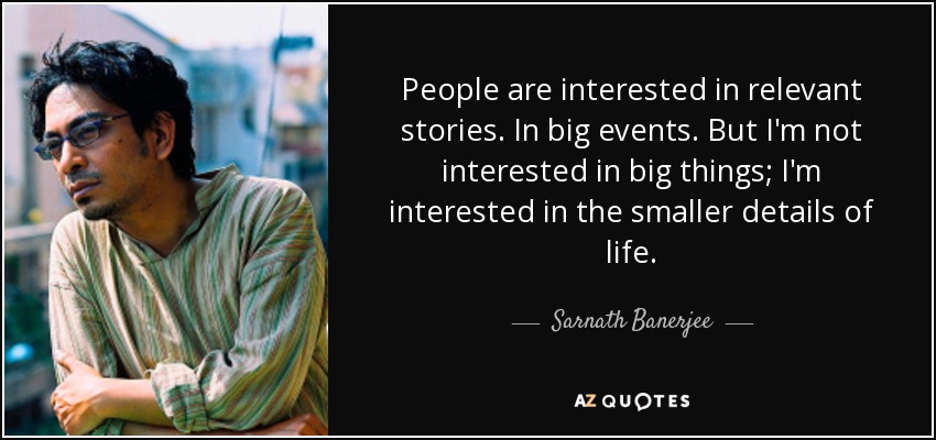 People are interested in relevant stories. In big events. But I'm not interested in big things; I'm interested in the smaller details of life. - Sarnath Banerjee