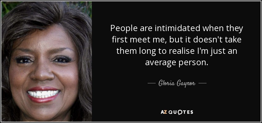 People are intimidated when they first meet me, but it doesn't take them long to realise I'm just an average person. - Gloria Gaynor