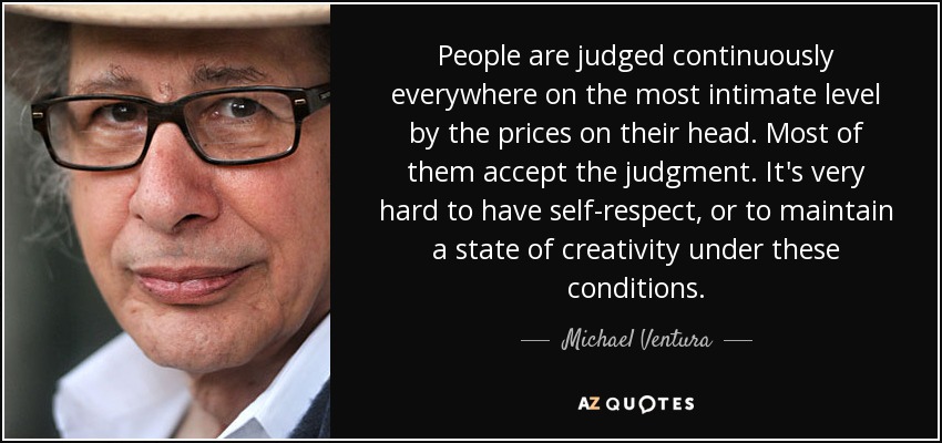 People are judged continuously everywhere on the most intimate level by the prices on their head. Most of them accept the judgment. It's very hard to have self-respect, or to maintain a state of creativity under these conditions. - Michael Ventura