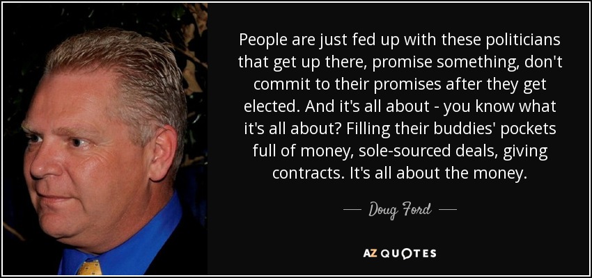 People are just fed up with these politicians that get up there, promise something, don't commit to their promises after they get elected. And it's all about - you know what it's all about? Filling their buddies' pockets full of money, sole-sourced deals, giving contracts. It's all about the money. - Doug Ford, Jr.