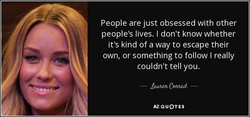 People are just obsessed with other people's lives. I don't know whether it's kind of a way to escape their own, or something to follow I really couldn't tell you. - Lauren Conrad