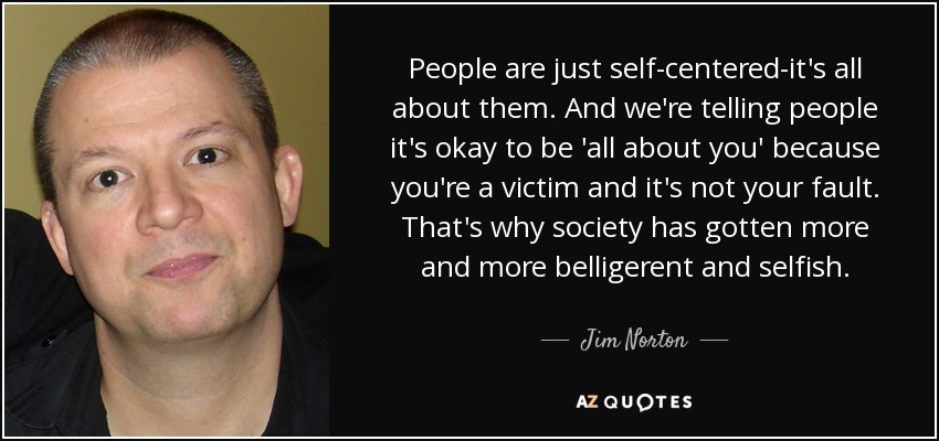 People are just self-centered-it's all about them. And we're telling people it's okay to be 'all about you' because you're a victim and it's not your fault. That's why society has gotten more and more belligerent and selfish. - Jim Norton