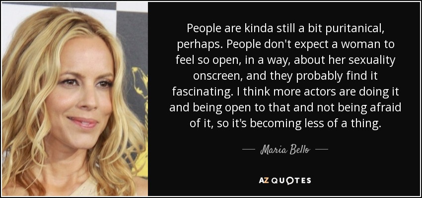 People are kinda still a bit puritanical, perhaps. People don't expect a woman to feel so open, in a way, about her sexuality onscreen, and they probably find it fascinating. I think more actors are doing it and being open to that and not being afraid of it, so it's becoming less of a thing. - Maria Bello