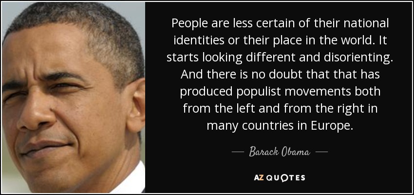 People are less certain of their national identities or their place in the world. It starts looking different and disorienting. And there is no doubt that that has produced populist movements both from the left and from the right in many countries in Europe. - Barack Obama