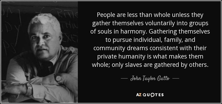 People are less than whole unless they gather themselves voluntarily into groups of souls in harmony. Gathering themselves to pursue individual, family, and community dreams consistent with their private humanity is what makes them whole; only slaves are gathered by others. - John Taylor Gatto