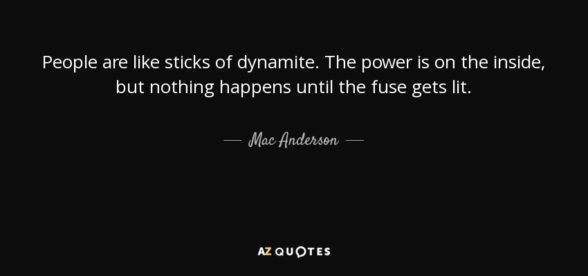 People are like sticks of dynamite. The power is on the inside, but nothing happens until the fuse gets lit. - Mac Anderson