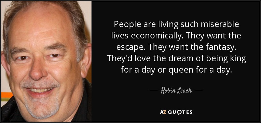 People are living such miserable lives economically. They want the escape. They want the fantasy. They'd love the dream of being king for a day or queen for a day. - Robin Leach