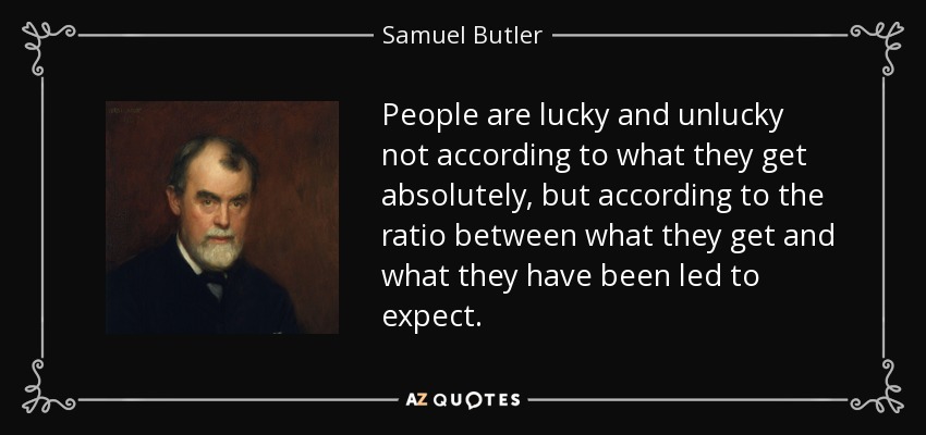 People are lucky and unlucky not according to what they get absolutely, but according to the ratio between what they get and what they have been led to expect. - Samuel Butler