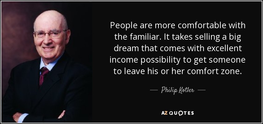 People are more comfortable with the familiar. It takes selling a big dream that comes with excellent income possibility to get someone to leave his or her comfort zone. - Philip Kotler