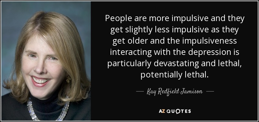 People are more impulsive and they get slightly less impulsive as they get older and the impulsiveness interacting with the depression is particularly devastating and lethal, potentially lethal. - Kay Redfield Jamison