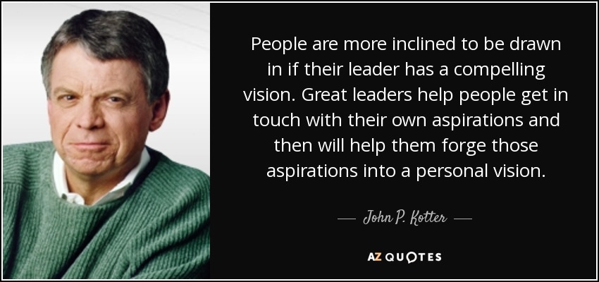 People are more inclined to be drawn in if their leader has a compelling vision. Great leaders help people get in touch with their own aspirations and then will help them forge those aspirations into a personal vision. - John P. Kotter