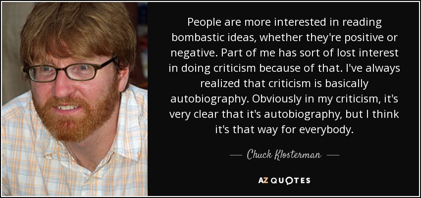 People are more interested in reading bombastic ideas, whether they're positive or negative. Part of me has sort of lost interest in doing criticism because of that. I've always realized that criticism is basically autobiography. Obviously in my criticism, it's very clear that it's autobiography, but I think it's that way for everybody. - Chuck Klosterman