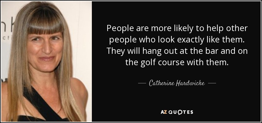 People are more likely to help other people who look exactly like them. They will hang out at the bar and on the golf course with them. - Catherine Hardwicke