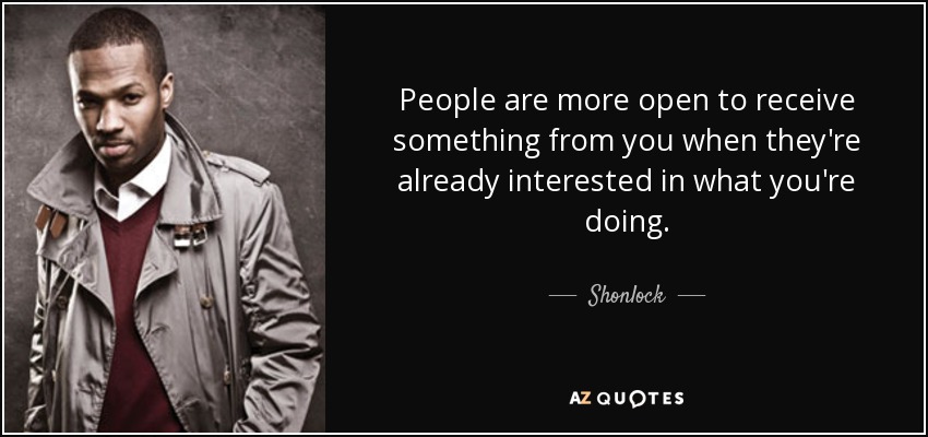 People are more open to receive something from you when they're already interested in what you're doing. - Shonlock