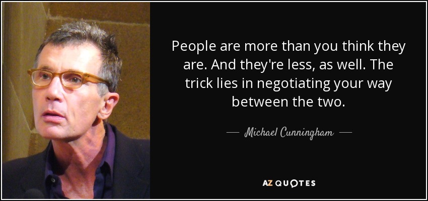 People are more than you think they are. And they're less, as well. The trick lies in negotiating your way between the two. - Michael Cunningham