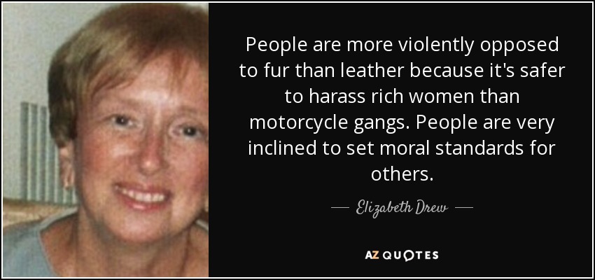 People are more violently opposed to fur than leather because it's safer to harass rich women than motorcycle gangs. People are very inclined to set moral standards for others. - Elizabeth Drew