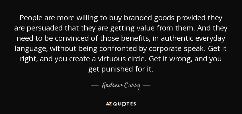 People are more willing to buy branded goods provided they are persuaded that they are getting value from them. And they need to be convinced of those benefits, in authentic everyday language, without being confronted by corporate-speak. Get it right, and you create a virtuous circle. Get it wrong, and you get punished for it. - Andrew Curry