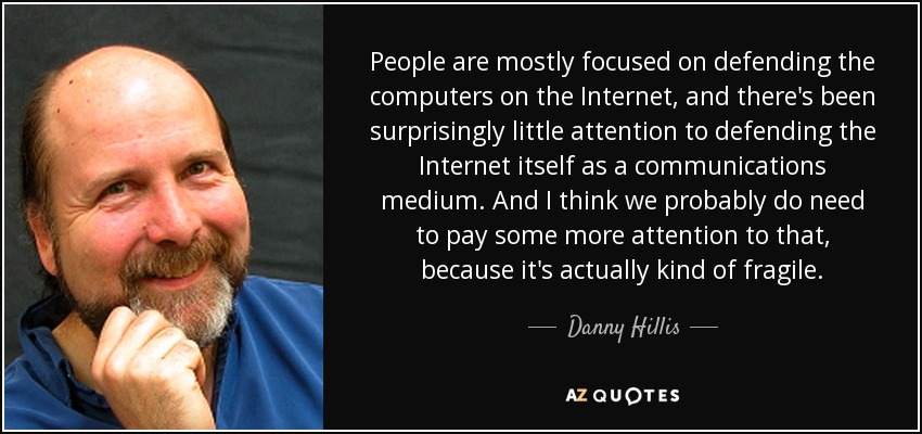 People are mostly focused on defending the computers on the Internet, and there's been surprisingly little attention to defending the Internet itself as a communications medium. And I think we probably do need to pay some more attention to that, because it's actually kind of fragile. - Danny Hillis