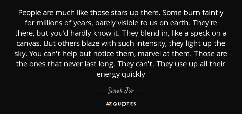 People are much like those stars up there. Some burn faintly for millions of years, barely visible to us on earth. They're there, but you'd hardly know it. They blend in, like a speck on a canvas. But others blaze with such intensity, they light up the sky. You can't help but notice them, marvel at them. Those are the ones that never last long. They can't. They use up all their energy quickly - Sarah Jio