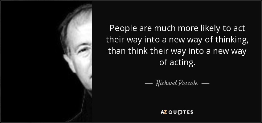 People are much more likely to act their way into a new way of thinking, than think their way into a new way of acting. - Richard Pascale