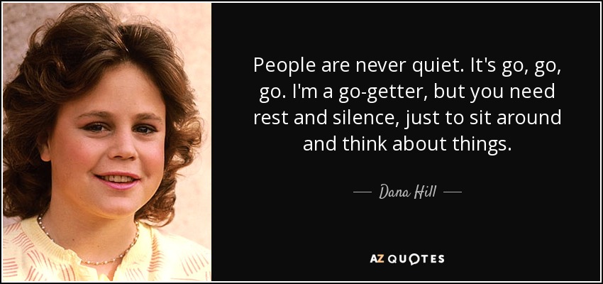 People are never quiet. It's go, go, go. I'm a go-getter, but you need rest and silence, just to sit around and think about things. - Dana Hill