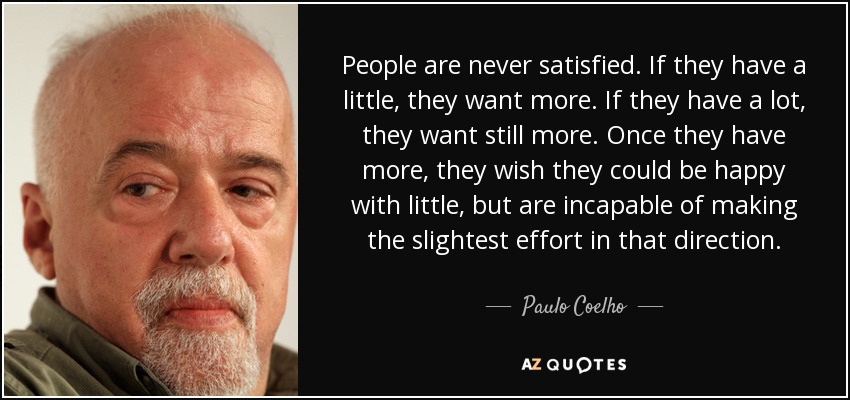 People are never satisfied. If they have a little, they want more. If they have a lot, they want still more. Once they have more, they wish they could be happy with little, but are incapable of making the slightest effort in that direction. - Paulo Coelho