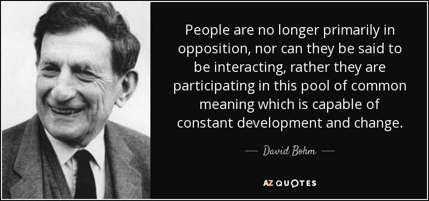 People are no longer primarily in opposition, nor can they be said to be interacting, rather they are participating in this pool of common meaning which is capable of constant development and change. - David Bohm