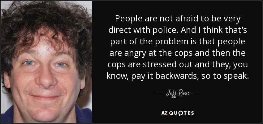 People are not afraid to be very direct with police. And I think that's part of the problem is that people are angry at the cops and then the cops are stressed out and they, you know, pay it backwards, so to speak. - Jeff Ross
